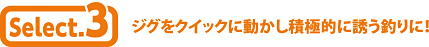 Select.3 ジグをクイックに動かし積極的に誘う釣りに！